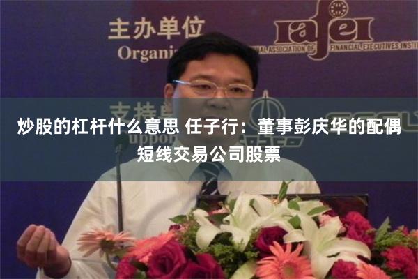 炒股的杠杆什么意思 任子行：董事彭庆华的配偶短线交易公司股票