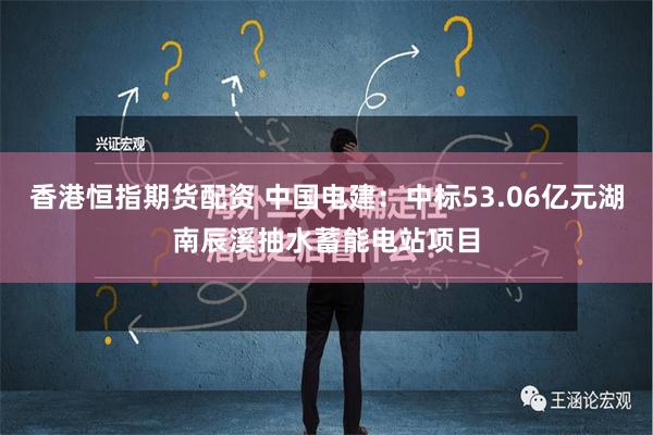 香港恒指期货配资 中国电建：中标53.06亿元湖南辰溪抽水蓄能电站项目