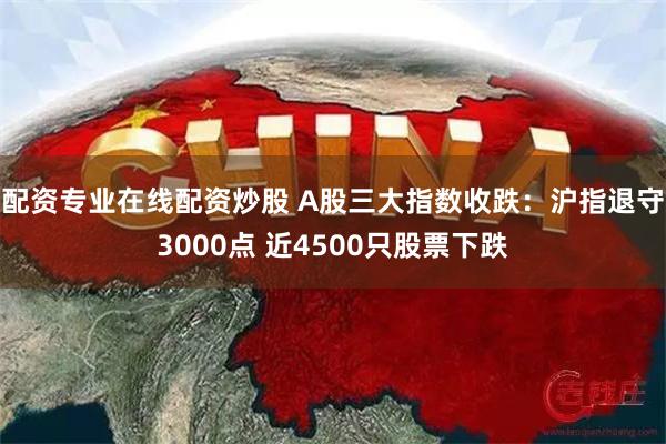 配资专业在线配资炒股 A股三大指数收跌：沪指退守3000点 近4500只股票下跌