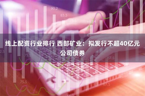 线上配资行业排行 西部矿业：拟发行不超40亿元公司债券