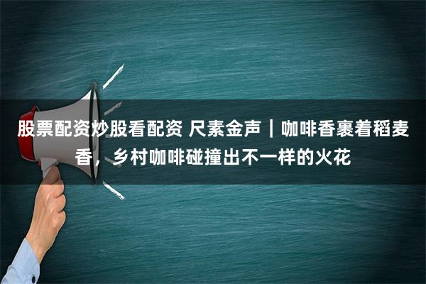 股票配资炒股看配资 尺素金声｜咖啡香裹着稻麦香，乡村咖啡碰撞出不一样的火花