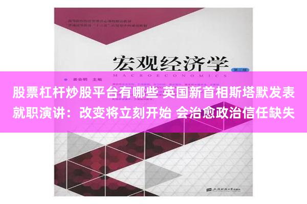 股票杠杆炒股平台有哪些 英国新首相斯塔默发表就职演讲：改变将立刻开始 会治愈政治信任缺失