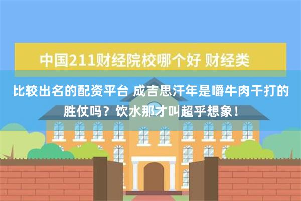 比较出名的配资平台 成吉思汗年是嚼牛肉干打的胜仗吗？饮水那才叫超乎想象！