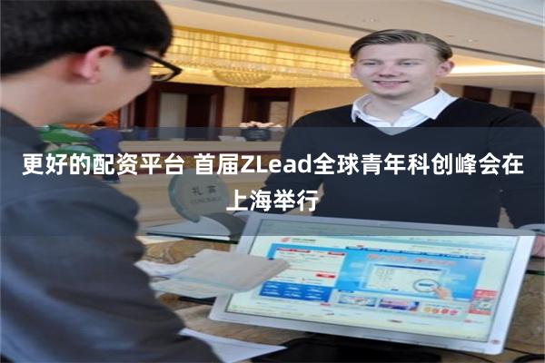 更好的配资平台 首届ZLead全球青年科创峰会在上海举行