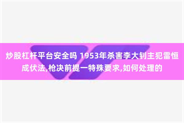 炒股杠杆平台安全吗 1953年杀害李大钊主犯雷恒成伏法,枪决前提一特殊要求,如何处理的