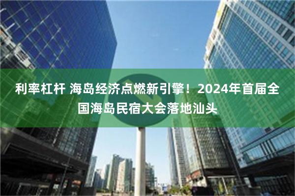 利率杠杆 海岛经济点燃新引擎！2024年首届全国海岛民宿大会落地汕头