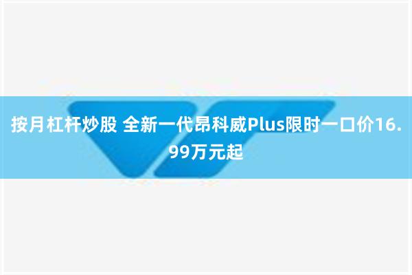 按月杠杆炒股 全新一代昂科威Plus限时一口价16.99万元起