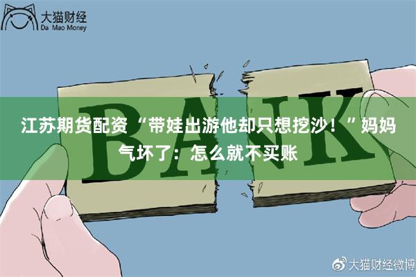 江苏期货配资 “带娃出游他却只想挖沙！”妈妈气坏了：怎么就不买账