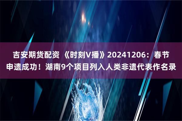 吉安期货配资 《时刻V播》20241206：春节申遗成功！湖南9个项目列入人类非遗代表作名录