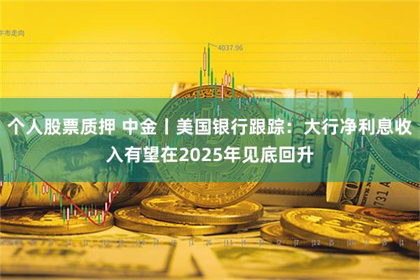 个人股票质押 中金丨美国银行跟踪：大行净利息收入有望在2025年见底回升